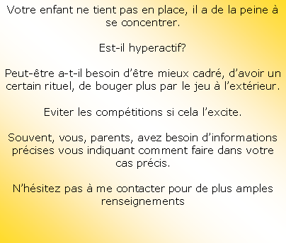 Zone de Texte: Votre enfant ne tient pas en place, il a de la peine  se concentrer.Est-il hyperactif?Peut-tre a-t-il besoin dtre mieux cadr, davoir un certain rituel, de bouger plus par le jeu  lextrieur.Eviter les comptitions si cela lexcite.Souvent, vous, parents, avez besoin dinformations prcises vous indiquant comment faire dans votre cas prcis.Nhsitez pas  me contacter pour de plus amples renseignements